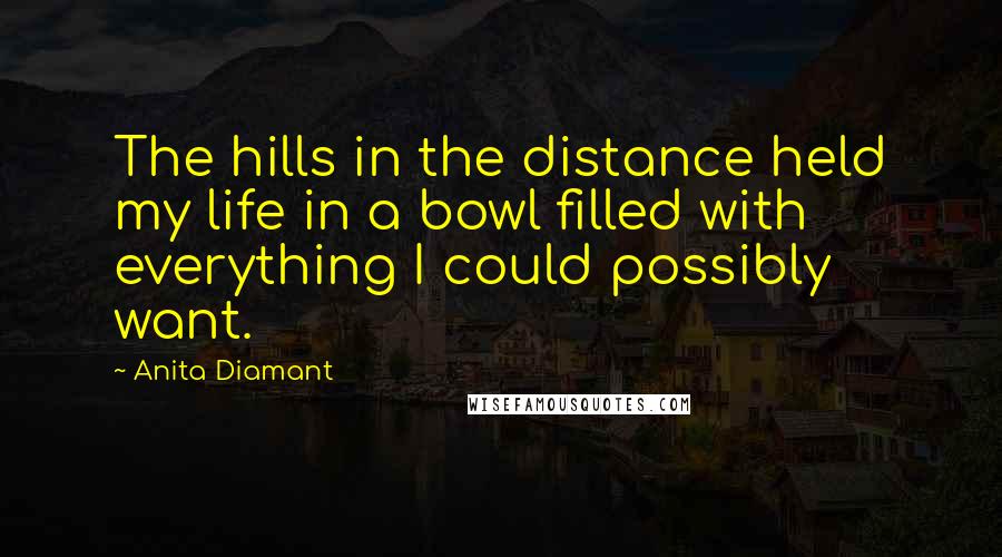 Anita Diamant Quotes: The hills in the distance held my life in a bowl filled with everything I could possibly want.