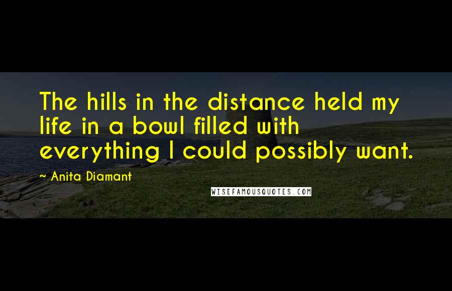 Anita Diamant Quotes: The hills in the distance held my life in a bowl filled with everything I could possibly want.