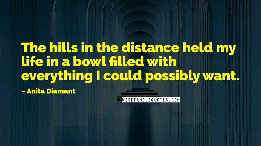 Anita Diamant Quotes: The hills in the distance held my life in a bowl filled with everything I could possibly want.