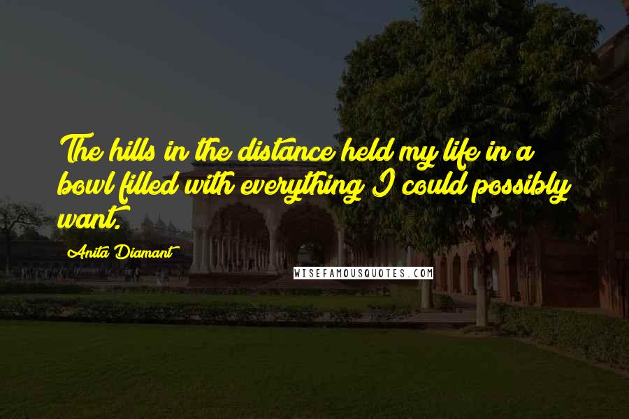 Anita Diamant Quotes: The hills in the distance held my life in a bowl filled with everything I could possibly want.