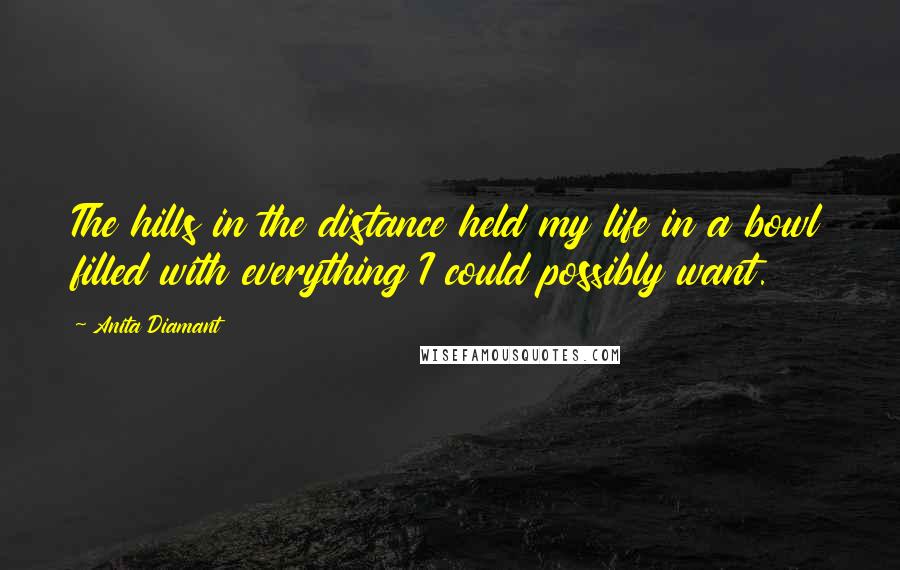 Anita Diamant Quotes: The hills in the distance held my life in a bowl filled with everything I could possibly want.