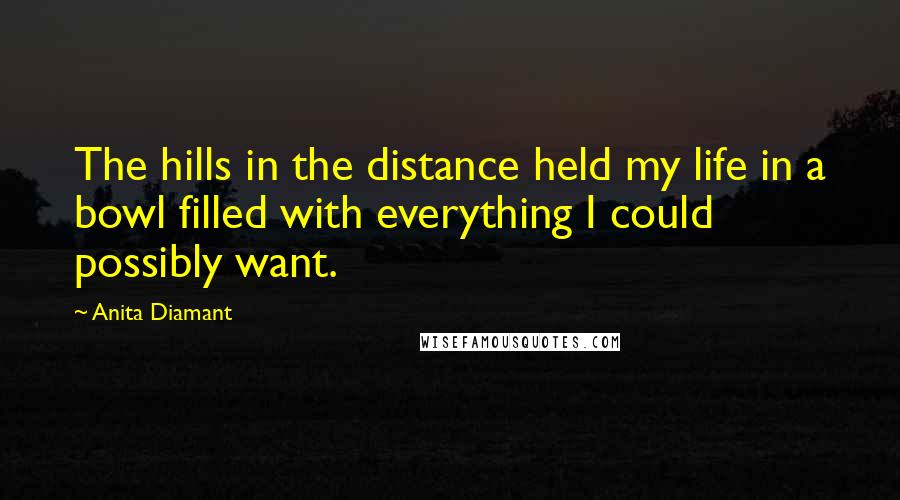 Anita Diamant Quotes: The hills in the distance held my life in a bowl filled with everything I could possibly want.