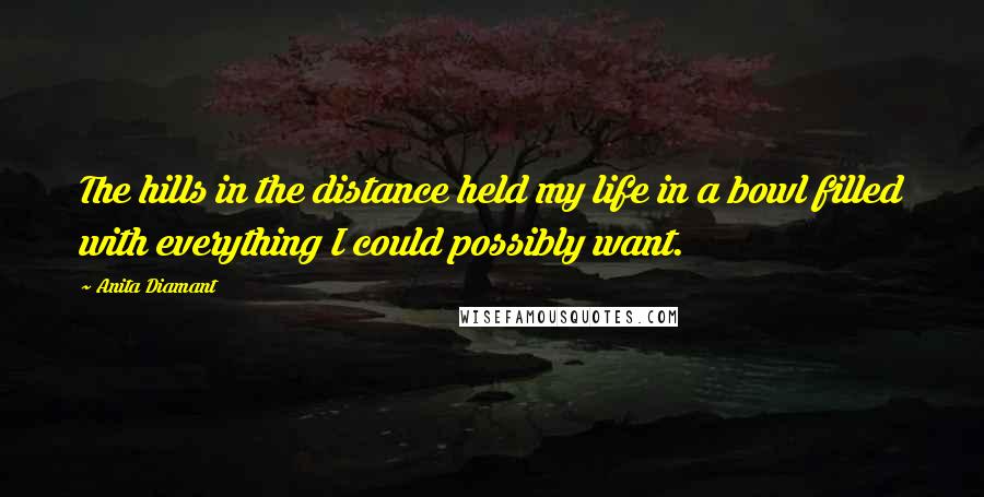 Anita Diamant Quotes: The hills in the distance held my life in a bowl filled with everything I could possibly want.