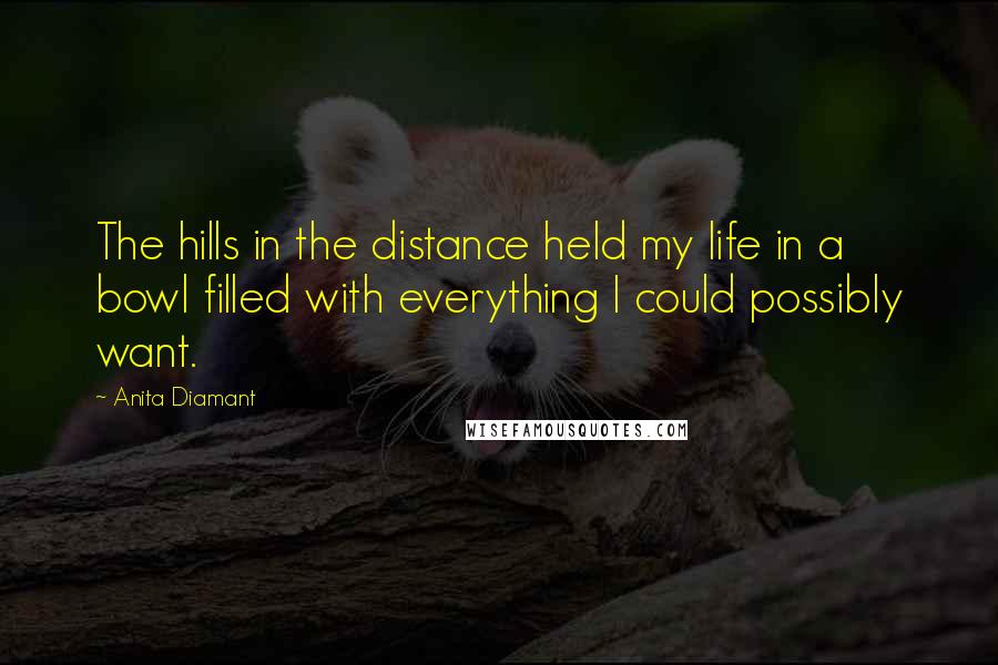 Anita Diamant Quotes: The hills in the distance held my life in a bowl filled with everything I could possibly want.