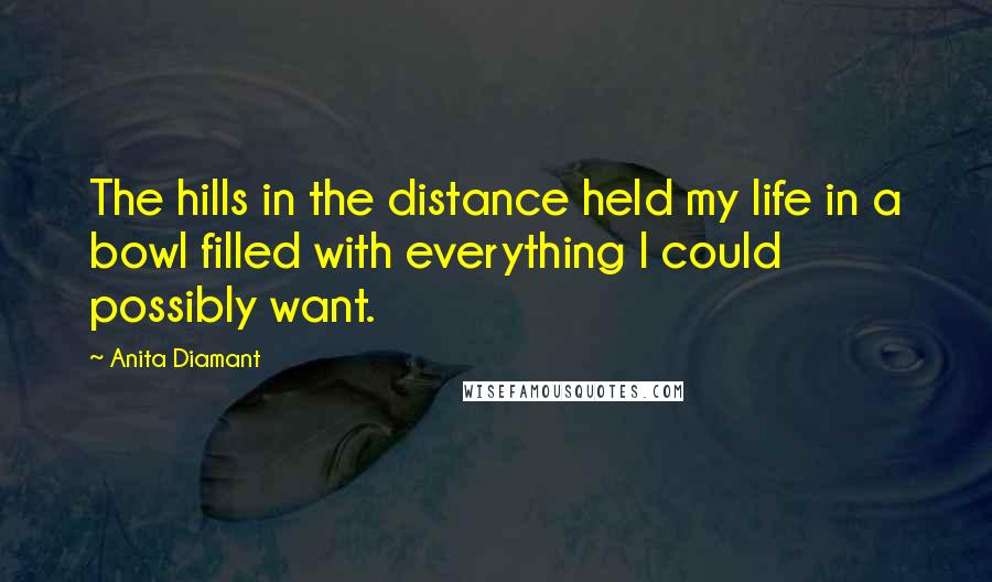 Anita Diamant Quotes: The hills in the distance held my life in a bowl filled with everything I could possibly want.