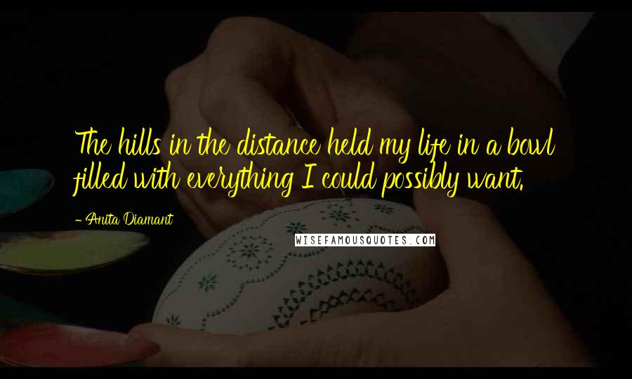 Anita Diamant Quotes: The hills in the distance held my life in a bowl filled with everything I could possibly want.