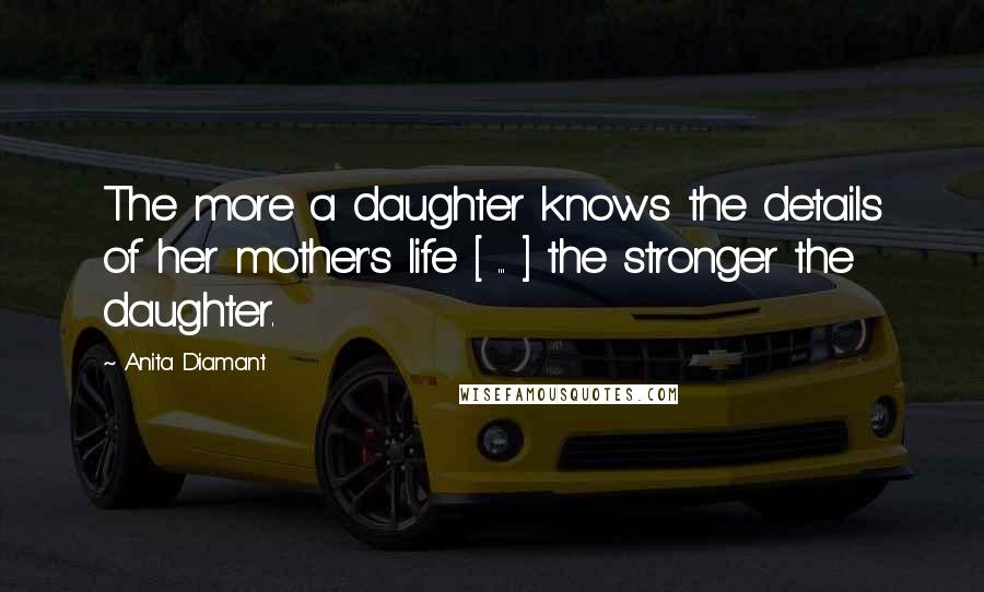 Anita Diamant Quotes: The more a daughter knows the details of her mother's life [ ... ] the stronger the daughter.