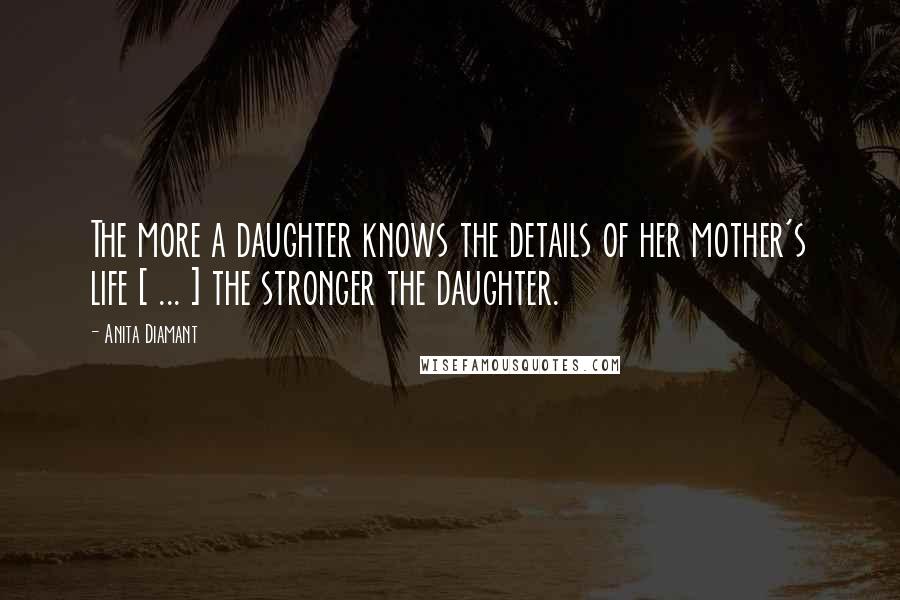 Anita Diamant Quotes: The more a daughter knows the details of her mother's life [ ... ] the stronger the daughter.