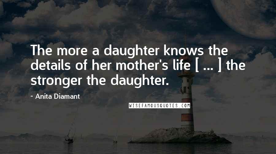 Anita Diamant Quotes: The more a daughter knows the details of her mother's life [ ... ] the stronger the daughter.