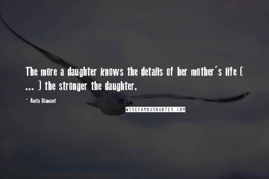Anita Diamant Quotes: The more a daughter knows the details of her mother's life [ ... ] the stronger the daughter.