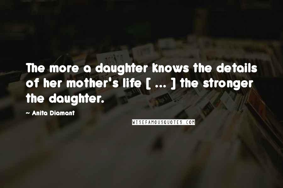 Anita Diamant Quotes: The more a daughter knows the details of her mother's life [ ... ] the stronger the daughter.