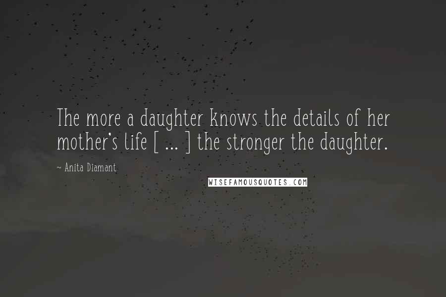Anita Diamant Quotes: The more a daughter knows the details of her mother's life [ ... ] the stronger the daughter.