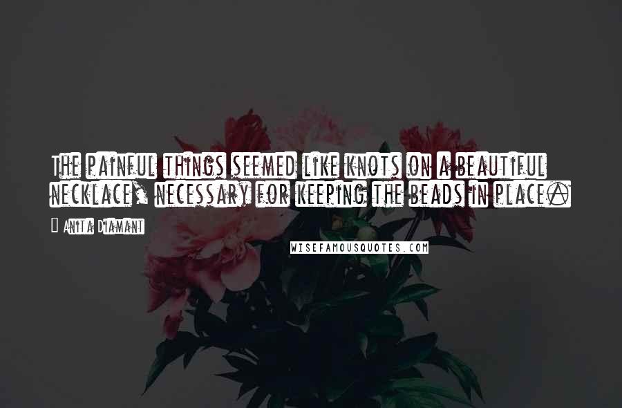 Anita Diamant Quotes: The painful things seemed like knots on a beautiful necklace, necessary for keeping the beads in place.