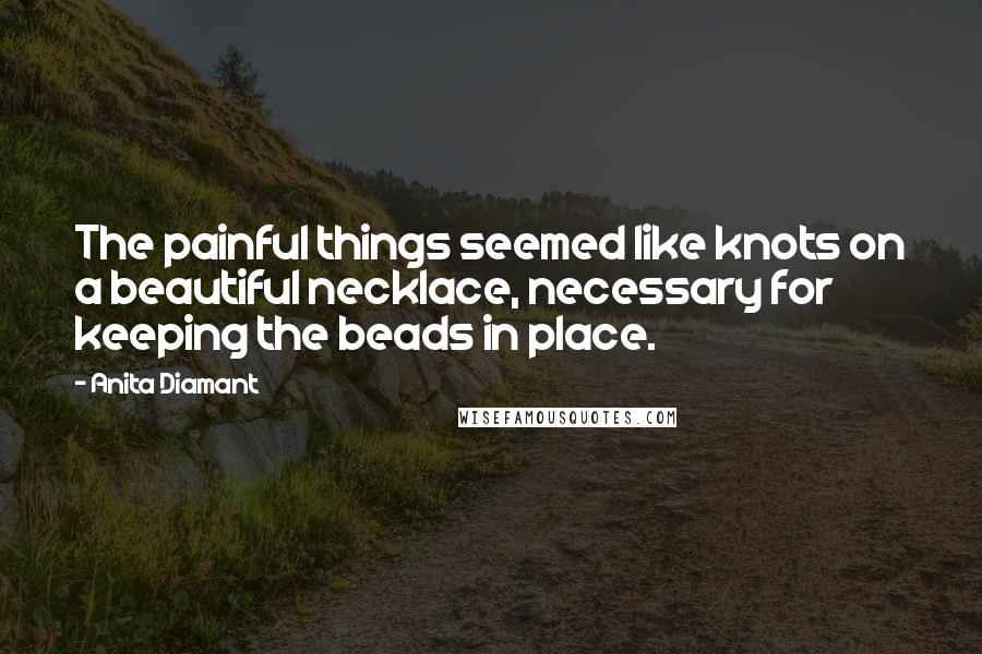 Anita Diamant Quotes: The painful things seemed like knots on a beautiful necklace, necessary for keeping the beads in place.