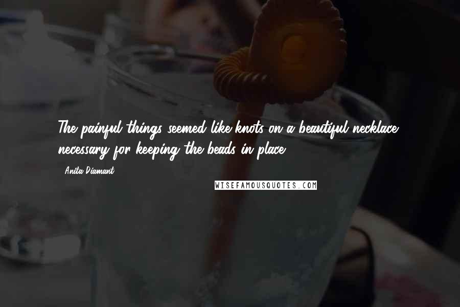 Anita Diamant Quotes: The painful things seemed like knots on a beautiful necklace, necessary for keeping the beads in place.