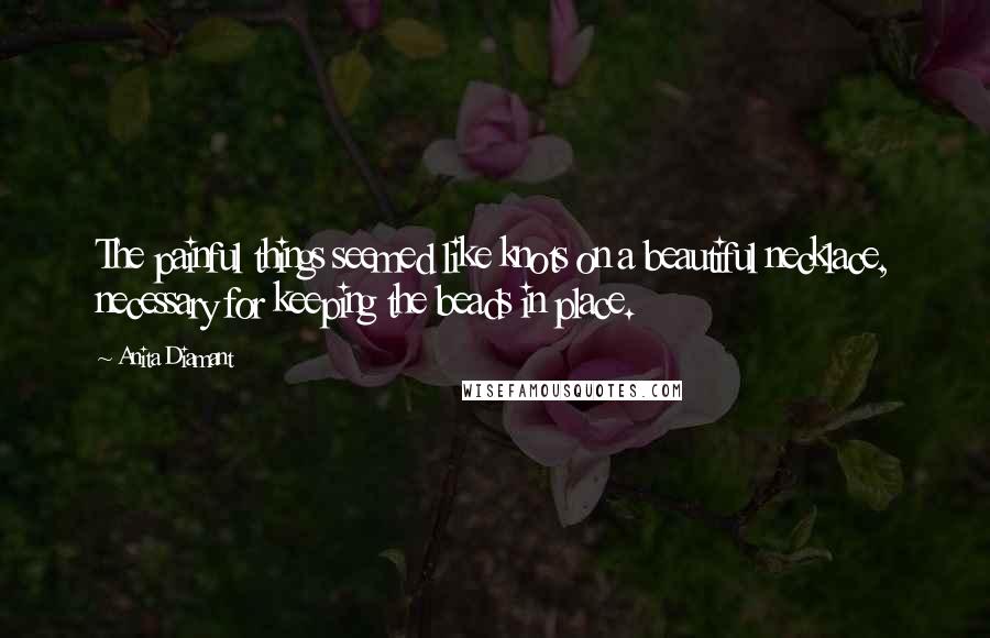 Anita Diamant Quotes: The painful things seemed like knots on a beautiful necklace, necessary for keeping the beads in place.