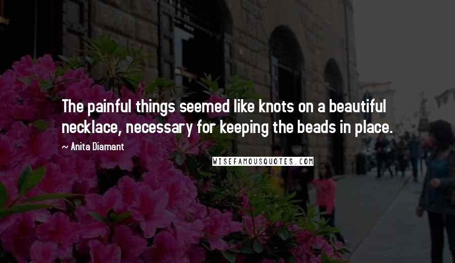 Anita Diamant Quotes: The painful things seemed like knots on a beautiful necklace, necessary for keeping the beads in place.