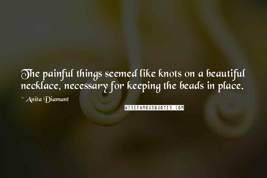 Anita Diamant Quotes: The painful things seemed like knots on a beautiful necklace, necessary for keeping the beads in place.