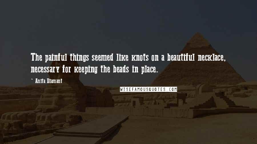 Anita Diamant Quotes: The painful things seemed like knots on a beautiful necklace, necessary for keeping the beads in place.