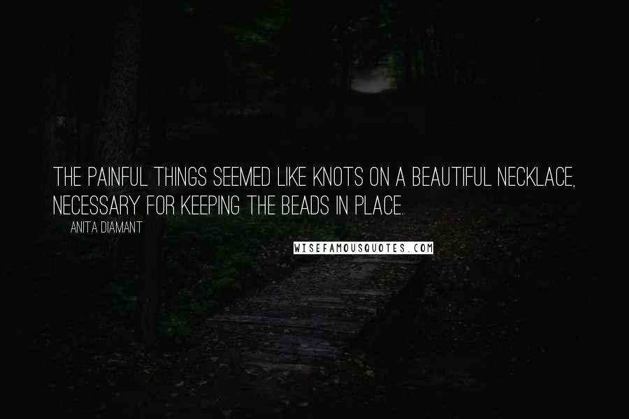 Anita Diamant Quotes: The painful things seemed like knots on a beautiful necklace, necessary for keeping the beads in place.