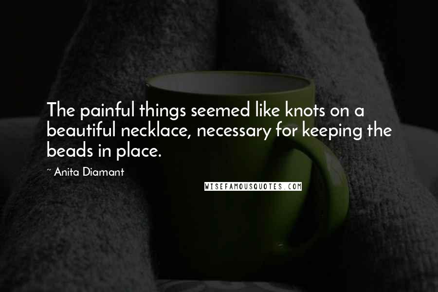 Anita Diamant Quotes: The painful things seemed like knots on a beautiful necklace, necessary for keeping the beads in place.