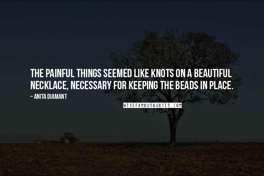 Anita Diamant Quotes: The painful things seemed like knots on a beautiful necklace, necessary for keeping the beads in place.