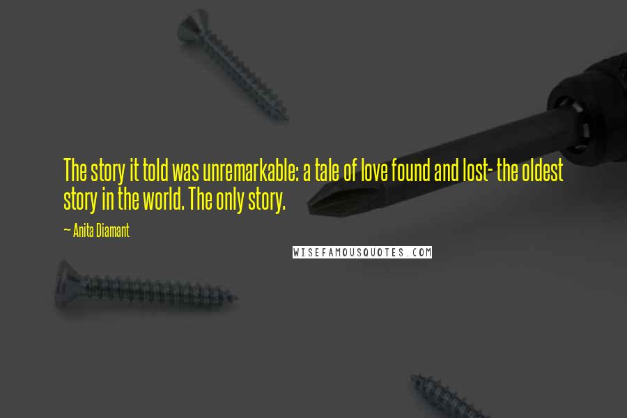 Anita Diamant Quotes: The story it told was unremarkable: a tale of love found and lost- the oldest story in the world. The only story.