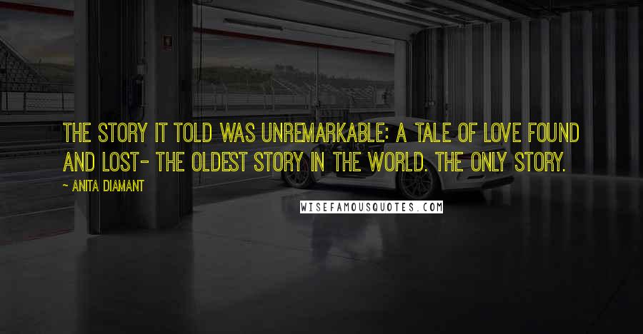Anita Diamant Quotes: The story it told was unremarkable: a tale of love found and lost- the oldest story in the world. The only story.