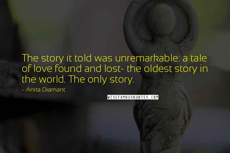 Anita Diamant Quotes: The story it told was unremarkable: a tale of love found and lost- the oldest story in the world. The only story.