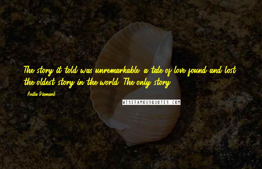 Anita Diamant Quotes: The story it told was unremarkable: a tale of love found and lost- the oldest story in the world. The only story.