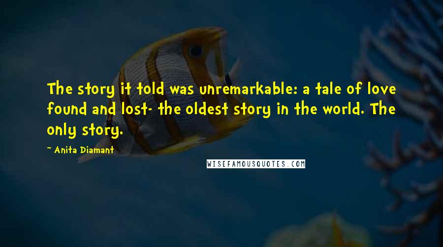 Anita Diamant Quotes: The story it told was unremarkable: a tale of love found and lost- the oldest story in the world. The only story.
