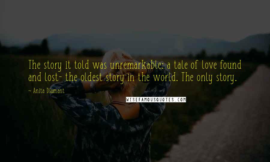 Anita Diamant Quotes: The story it told was unremarkable: a tale of love found and lost- the oldest story in the world. The only story.