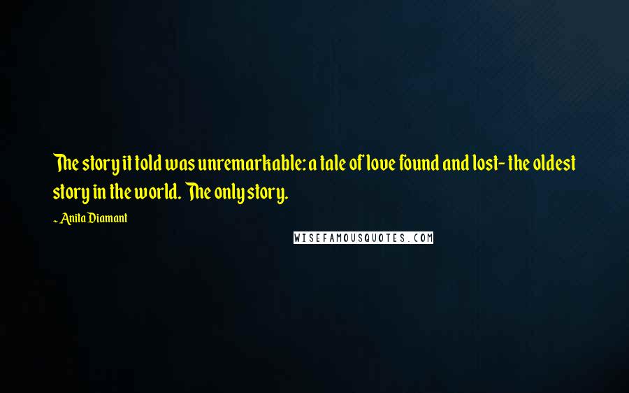 Anita Diamant Quotes: The story it told was unremarkable: a tale of love found and lost- the oldest story in the world. The only story.