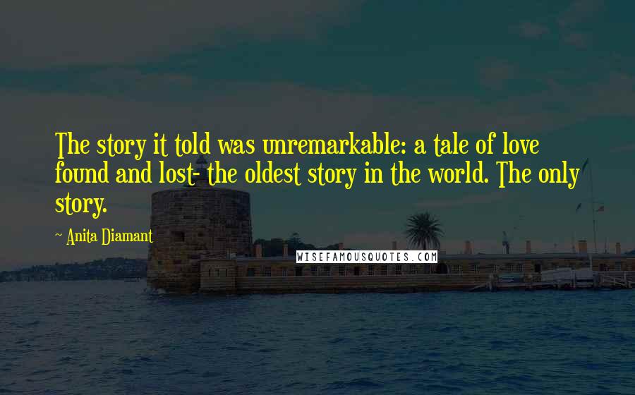 Anita Diamant Quotes: The story it told was unremarkable: a tale of love found and lost- the oldest story in the world. The only story.