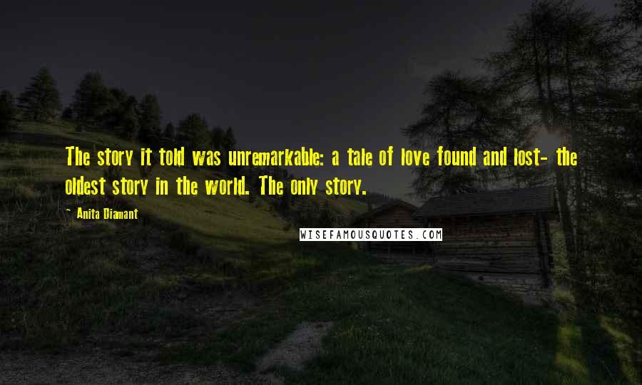 Anita Diamant Quotes: The story it told was unremarkable: a tale of love found and lost- the oldest story in the world. The only story.