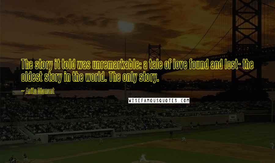 Anita Diamant Quotes: The story it told was unremarkable: a tale of love found and lost- the oldest story in the world. The only story.