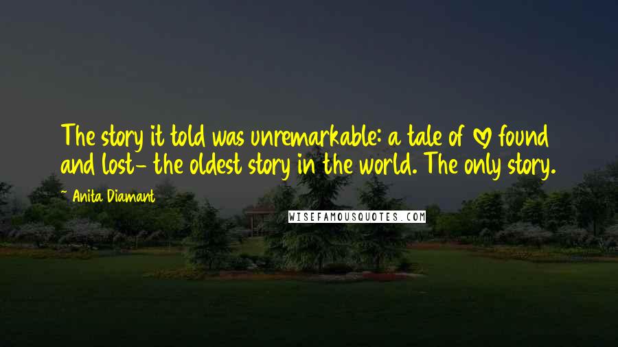 Anita Diamant Quotes: The story it told was unremarkable: a tale of love found and lost- the oldest story in the world. The only story.