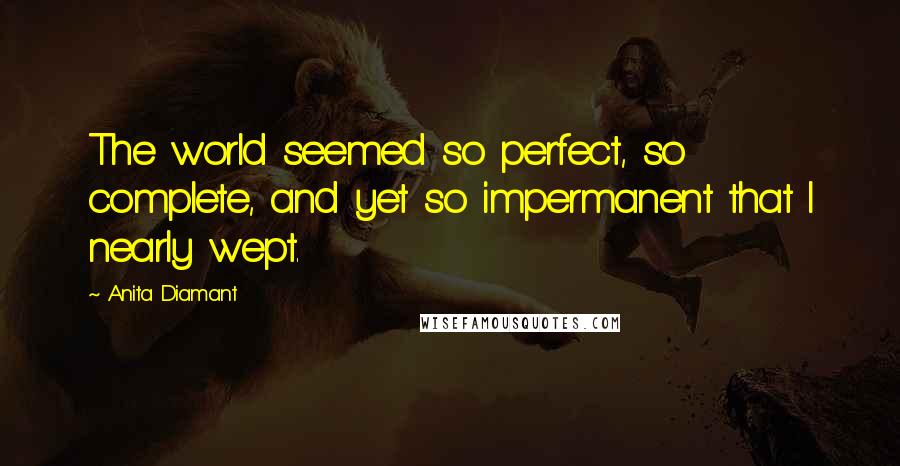Anita Diamant Quotes: The world seemed so perfect, so complete, and yet so impermanent that I nearly wept.