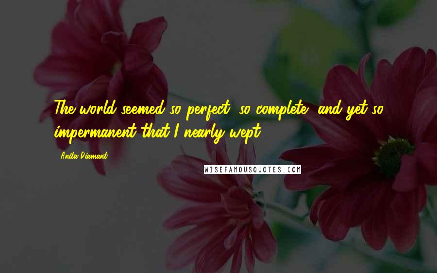 Anita Diamant Quotes: The world seemed so perfect, so complete, and yet so impermanent that I nearly wept.