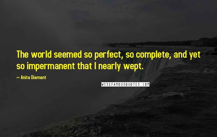 Anita Diamant Quotes: The world seemed so perfect, so complete, and yet so impermanent that I nearly wept.