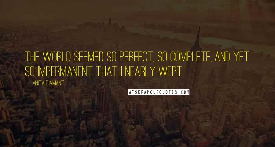 Anita Diamant Quotes: The world seemed so perfect, so complete, and yet so impermanent that I nearly wept.