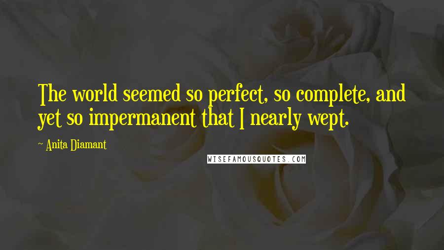 Anita Diamant Quotes: The world seemed so perfect, so complete, and yet so impermanent that I nearly wept.