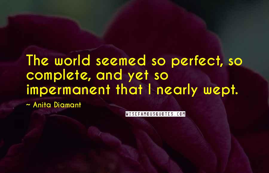 Anita Diamant Quotes: The world seemed so perfect, so complete, and yet so impermanent that I nearly wept.