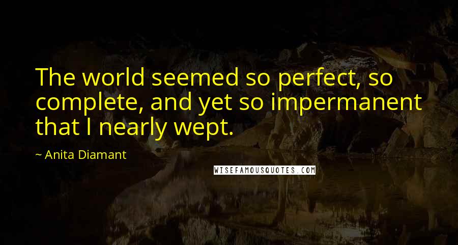 Anita Diamant Quotes: The world seemed so perfect, so complete, and yet so impermanent that I nearly wept.