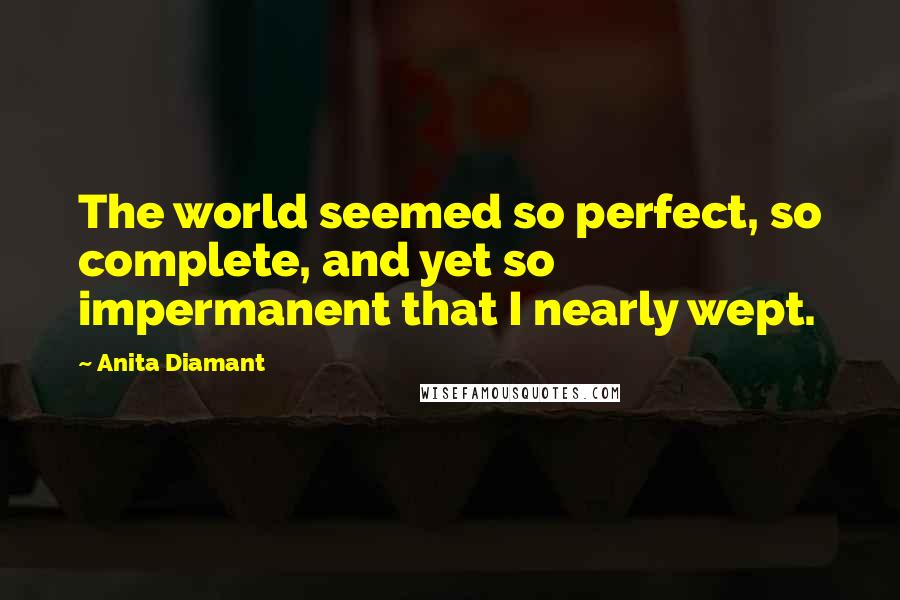 Anita Diamant Quotes: The world seemed so perfect, so complete, and yet so impermanent that I nearly wept.