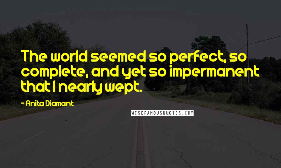 Anita Diamant Quotes: The world seemed so perfect, so complete, and yet so impermanent that I nearly wept.