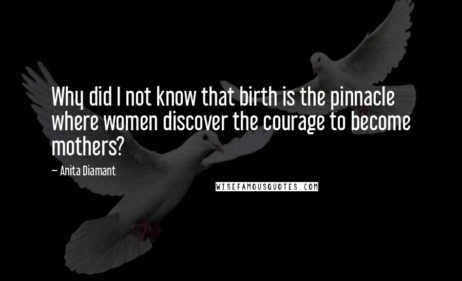 Anita Diamant Quotes: Why did I not know that birth is the pinnacle where women discover the courage to become mothers?