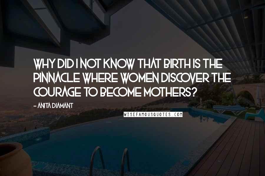 Anita Diamant Quotes: Why did I not know that birth is the pinnacle where women discover the courage to become mothers?