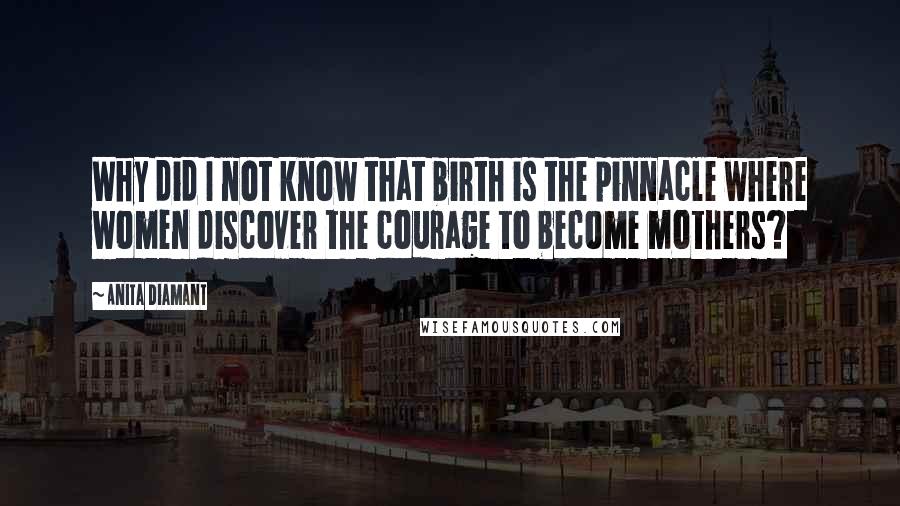 Anita Diamant Quotes: Why did I not know that birth is the pinnacle where women discover the courage to become mothers?