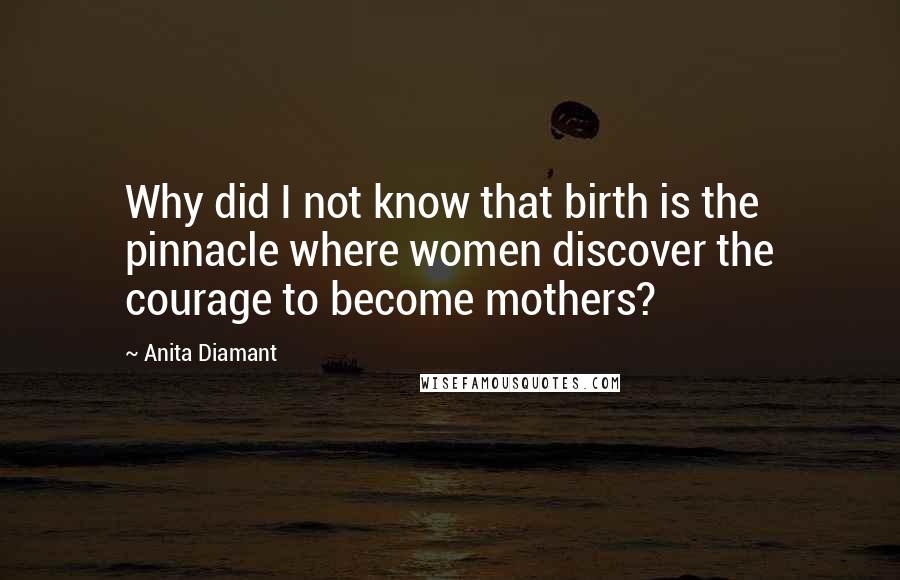 Anita Diamant Quotes: Why did I not know that birth is the pinnacle where women discover the courage to become mothers?